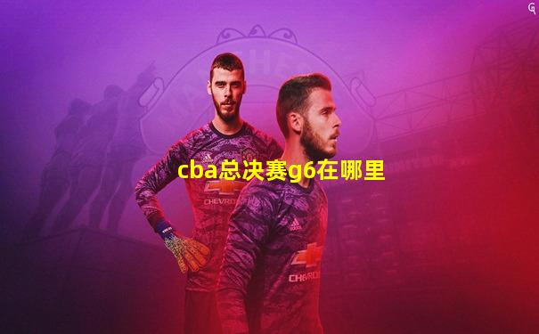 cba总决赛g6在哪里