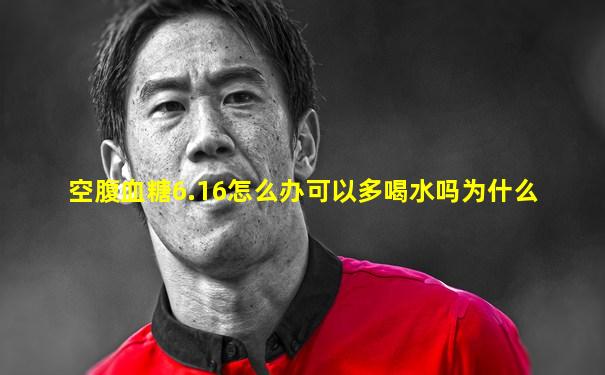 空腹血糖6.16怎么办可以多喝水吗为什么