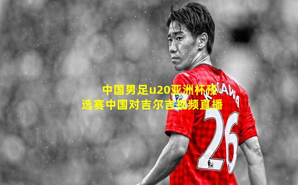 中国男足u20亚洲杯预选赛中国对吉尔吉视频直播