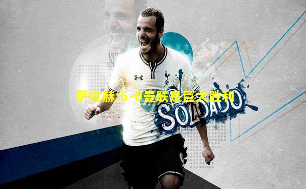 萨拉赫:5-0曼联是巨大胜利